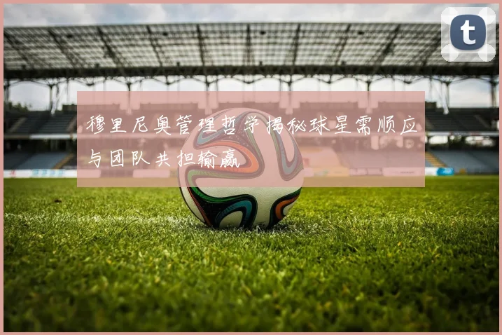 穆里尼奥管理哲学揭秘球星需顺应与团队共担输赢