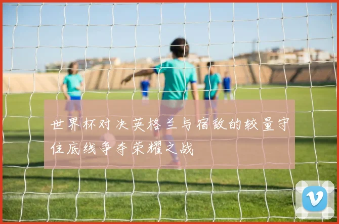 世界杯对决英格兰与宿敌的较量守住底线争夺荣耀之战