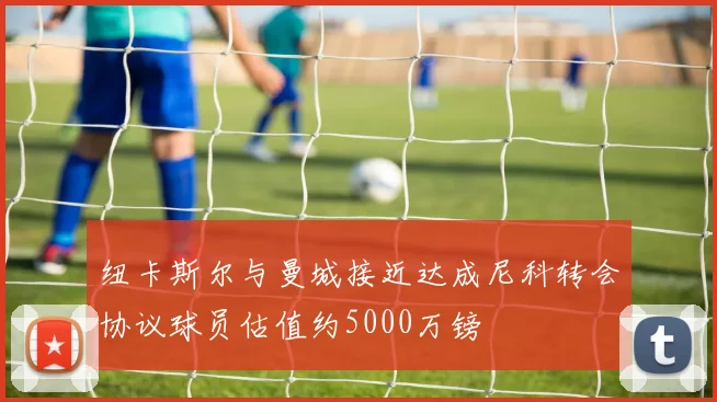 纽卡斯尔与曼城接近达成尼科转会协议球员估值约5000万镑