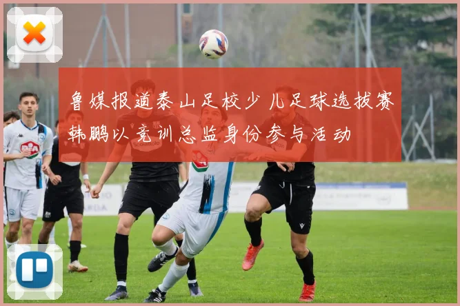 鲁媒报道泰山足校少儿足球选拔赛韩鹏以竞训总监身份参与活动