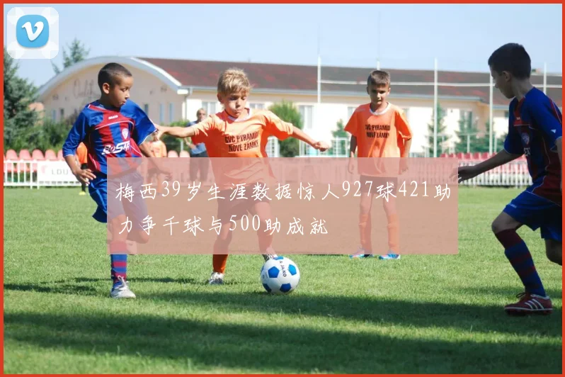 梅西39岁生涯数据惊人927球421助力争千球与500助成就