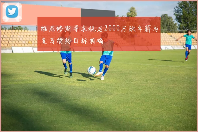 维尼修斯寻求税后2000万欧年薪与皇马续约目标明确