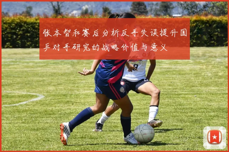 张本智和赛后分析反手失误提升国乒对手研究的战略价值与意义